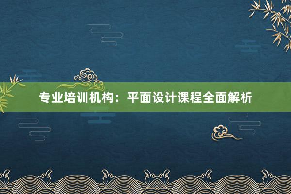 专业培训机构：平面设计课程全面解析